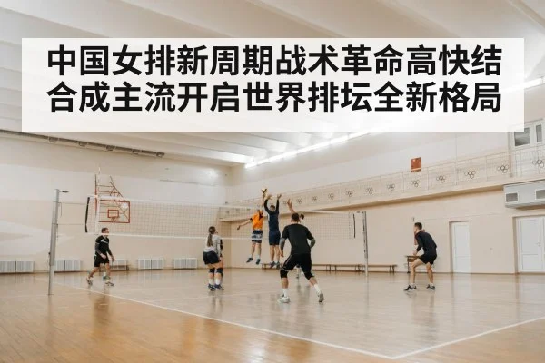 中国女排新周期战术革命高快结合成主流开启世界排坛全新格局