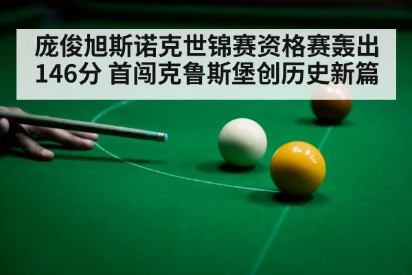 庞俊旭斯诺克世锦赛资格赛轰出146分 首闯克鲁斯堡创历史新篇