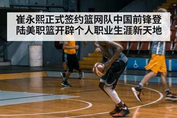 崔永熙正式签约篮网队中国前锋登陆美职篮开辟个人职业生涯新天地